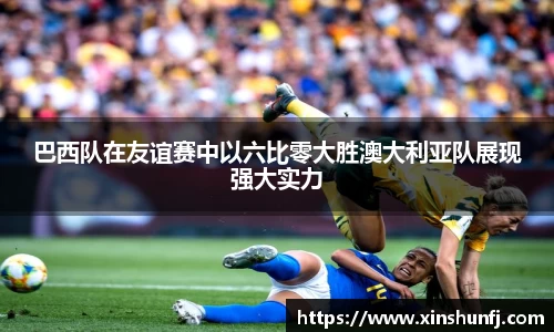 巴西队在友谊赛中以六比零大胜澳大利亚队展现强大实力